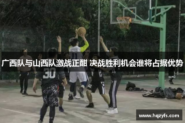 广西队与山西队激战正酣 决战胜利机会谁将占据优势