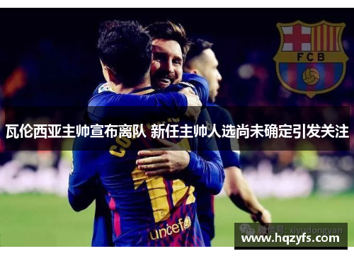瓦伦西亚主帅宣布离队 新任主帅人选尚未确定引发关注