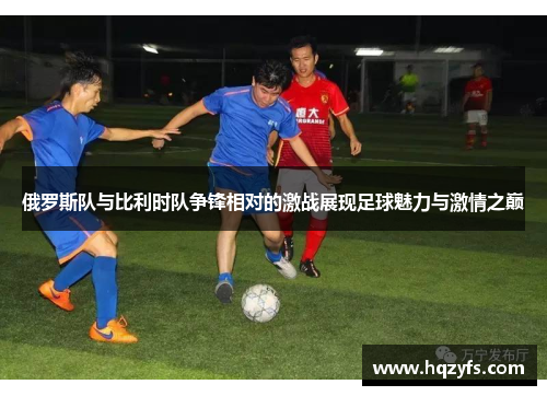 俄罗斯队与比利时队争锋相对的激战展现足球魅力与激情之巅