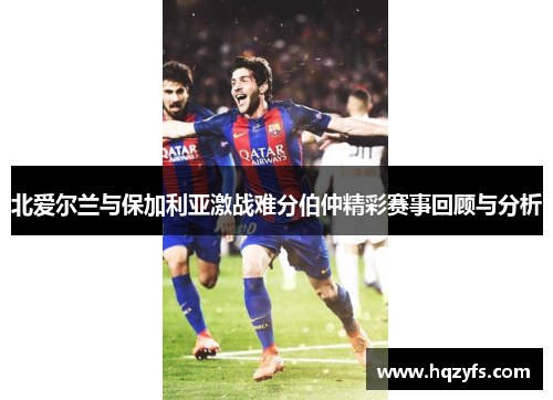 北爱尔兰与保加利亚激战难分伯仲精彩赛事回顾与分析