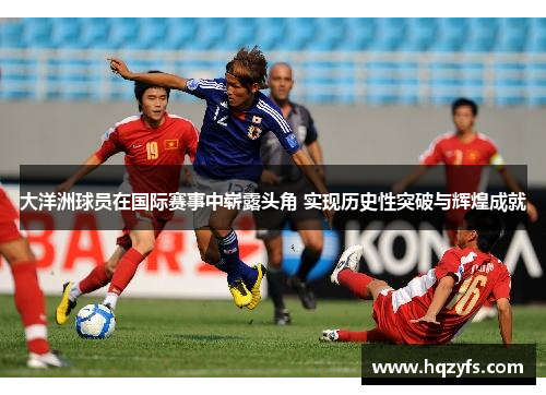 大洋洲球员在国际赛事中崭露头角 实现历史性突破与辉煌成就