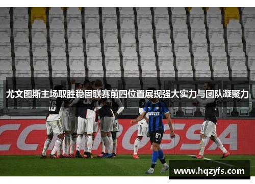 尤文图斯主场取胜稳固联赛前四位置展现强大实力与团队凝聚力